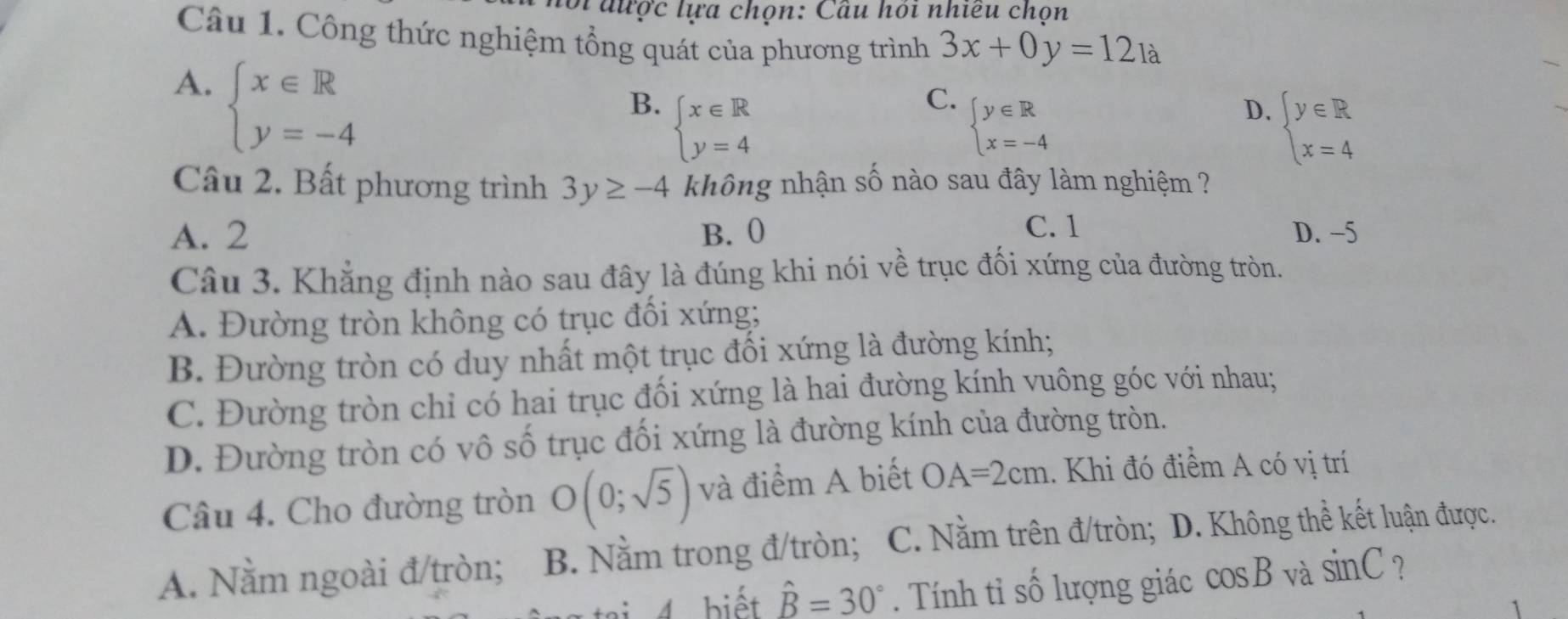 lới được lựa chọn: Cầu hỏi nhiều chọn
Câu 1. Công thức nghiệm tổng quát của phương trình 3x+0y=12_1a
A. beginarrayl x∈ R y=-4endarray.
B. beginarrayl x∈ R y=4endarray.
C. beginarrayl y∈ R x=-4endarray.
D. beginarrayl y∈ R x=4endarray.
Câu 2. Bất phương trình 3y≥ -4 không nhận số nào sau đây làm nghiệm ?
A. 2 B. 0 C. 1 D. -5
Câu 3. Khẳng định nào sau đây là đúng khi nói về trục đối xứng của đường tròn.
A. Đường tròn không có trục đối xứng;
B. Đường tròn có duy nhất một trục đối xứng là đường kính;
C. Đường tròn chỉ có hai trục đối xứng là hai đường kính vuông góc với nhau;
D. Đường tròn có vô số trục đối xứng là đường kính của đường tròn.
Câu 4. Cho đường tròn O(0;sqrt(5)) và điểm A biết OA=2cm. Khi đó điểm A có vị trí
A. Nằm ngoài đ/tròn; B. Nằm trong đ/tròn; C. Nằm trên đ/tròn; D. Không thể kết luận được.
4 biết hat B=30°. Tính tỉ số lượng giác cos B và sin C ?