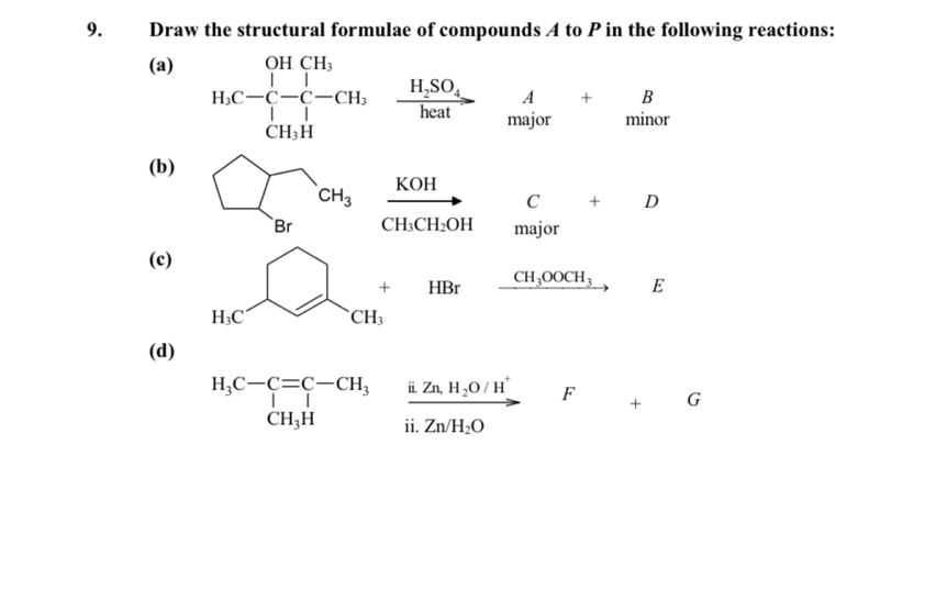 Draw the structural formulae of compounds A to P in the following reactions: 
(a) 
H_1C-C_(CH)^(H,H,SO_4)SO_4heat major minor
beginarrayr A+B maiorendarray
(b)
sumlimits _BrcH_3 frac KOHCH_3CH_2OH □  C+D
major x_x,_x)
(c)
H_cC+HBrxrightarrow cH_3OOCH_3 E 
(d)
beginarrayr H_3C-C=C-CH_3&frac i.Zn,H_2O/H^+CH_3H&frac i.Zn/H_2Oii.Zn/H_2Oendarray F G 
F +