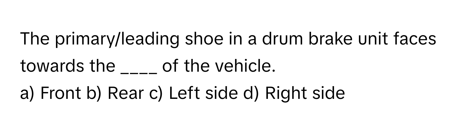 The primary/leading shoe in a drum brake unit faces towards the ____ of the vehicle.

a) Front b) Rear c) Left side d) Right side