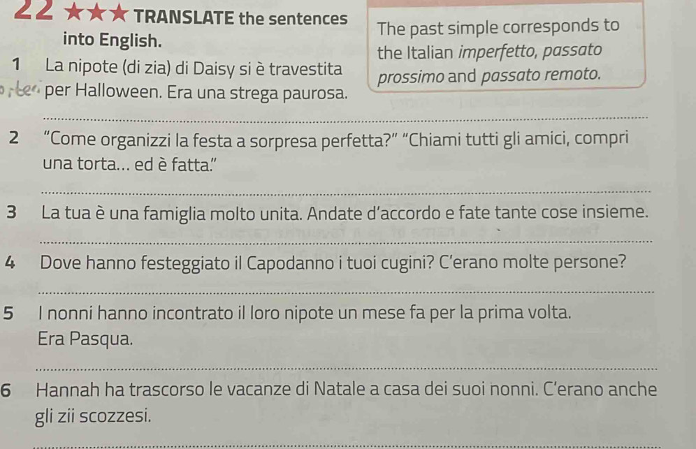 ∠2 ★★★ * TRANSLATE the sentences 
into English. The past simple corresponds to 
the Italian imperfetto, passato 
1 La nipote (di zia) di Daisy si è travestita prossimo and passato remoto. 
per Halloween. Era una strega paurosa. 
_ 
_ 
2 “Come organizzi la festa a sorpresa perfetta?” “Chiami tutti gli amici, compri 
una torta... ed è fatta' 
_ 
3 La tua è una famiglia molto unita. Andate d'accordo e fate tante cose insieme. 
_ 
4 Dove hanno festeggiato il Capodanno i tuoi cugini? C’erano molte persone? 
_ 
5 I nonni hanno incontrato il loro nipote un mese fa per la prima volta. 
Era Pasqua. 
_ 
6 Hannah ha trascorso le vacanze di Natale a casa dei suoi nonni. C’erano anche 
gli zii scozzesi. 
_