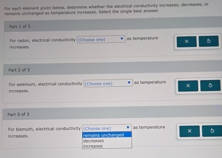 For each element given below, determine whether the electrical conductivity increases, decreases, or
remains unchanged as temperature increases. Select the single best answer
Part 1 of 3
For radon, electrical conductivity (Choose one) as temperature × 5
increases.
Part 2 of 3
For selenium, electrical conductivity (Choose one) as temperature ×
increases.
Part 3 of 3
For bismuth, electrical conductivity (Choose one) as temperature
×
increases. remains unchanged
decreases
increases