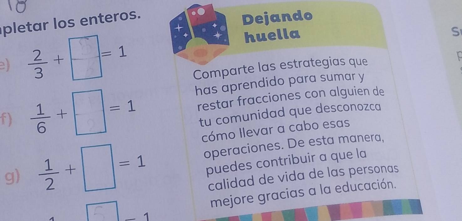 pletar los enteros. 
+ 
Dejando 
huella 
S 
e) 
Comparte las estrategias que 
has aprendido para sumar y 
f) +□__ restar fracciones con alguien de 
tu comunidad que desconozca 
cómo Ilevar a cabo esas 
operaciones. De esta manera, 
puedes contribuir a que la 
g)  1/2 +□ =1 calidad de vida de las personas 
. - 1 
mejore gracias a la educación.