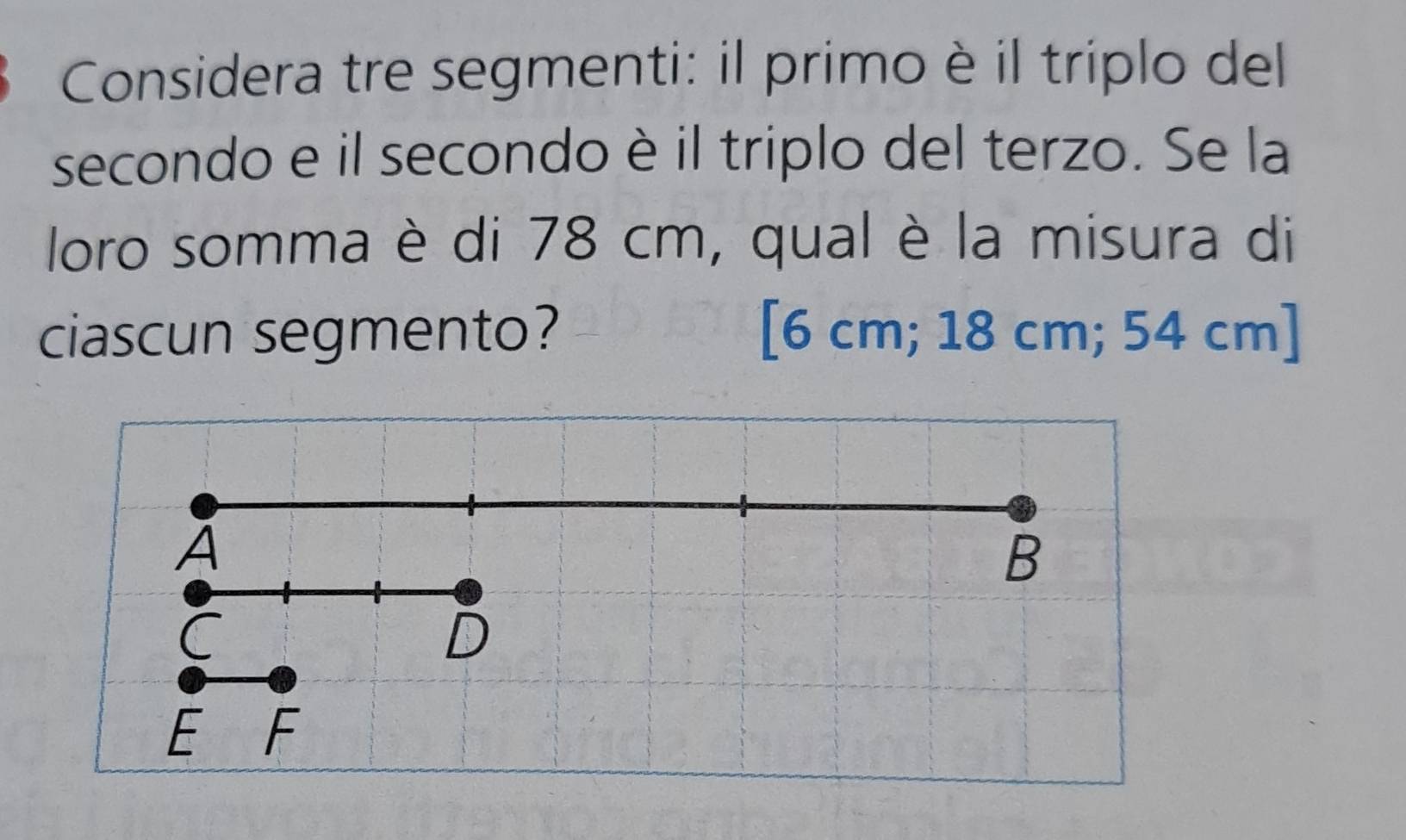 Considera tre segmenti: il primo è il triplo del 
secondo e il secondo è il triplo del terzo. Se la 
loro somma è di 78 cm, qual è la misura di 
ciascun segmento? [ 6 cm; 18 cm; 54 cm ]