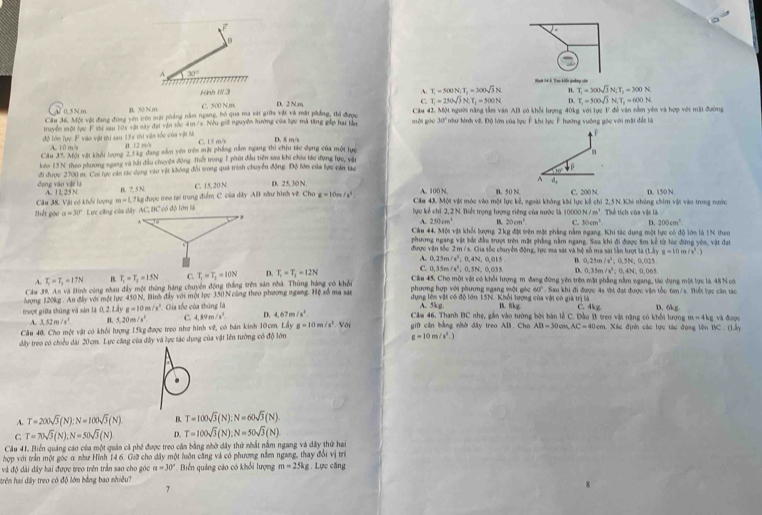 A 30°
Hah 34 6, Tao kiếe quảng còn
Kình I/.3 A. T_1=500N;T_1=300sqrt(3)N B. T_1=300sqrt(3)N;T_2=300N
0. 5N m B. 50 N m C. 500 Nm D. 2 N m C. T_1=230sqrt(3)N,T_1=500N. D. T_1=500sqrt(3)N,T_2=600N
Cầu 36. Một vật đang đùng yên trên mặt pháng năm ngang, bỏ qua ma sát giữa vật và mất phẳng, thì được Câu 42. Một người năng tầm văn AB có khổi lượng 40kg, với lực F đề văn nằm yên và hợp với mặt đường
truyền một lực F thi sau 105 vậi này đạt vận tốc 4m /x. Nếu giữ nguyễn hưởng của lực mã tăng gáp hai tần một gāo 10° *như hình vệ. Độ lớn của lực Ê khi lực Ê hướng vuỡng gốc với mặt đảt là
P
độ Tớn lực F vào vật thi sau 255 thi vận tốc của vật là B. 12 = C. 15 m/s D. 5 m/s
A. 10 m/s
Cầu 37. Một vật khổi lượng 2,5kg đang nằm yên trên mặt phẳng nằm ngang thi chịu tác dụng của một lực
keo 15N theo phương ngang và bắt đầu chuyện động Thiết trong 1 phút đầu tiền sau khi chóu tác đựng lực, vật
dụng vào vật là đi được 2700 m. Coi lực cán tác dụng vào vật không đổi trong quá trình chuyển động. Độ lớn của lực cản tác
1. .
C. 15, 20 N. D. 25, 30 N A d, C. 200 N.
A. 100 N B. 50 N
Câu 38. Vật có khối hượng A. 1 L 25 N B. 7, 5 N  được treo tại trung điểm C của dây AB nầư hình về Cho z=10m/s^2 Cilu 43. Một vật móc vào một lực kế, ngoài không khi lực kế chi 2,5 N.Khi những chim vật vào trong nước D. 150 N
m=1,7kg
Biết góc a=30° lực kể chỉ 2, 2 N. Biểs trọng tượng riêng của nước là 10000 N/m^3 Thể tích của vật là
A. 250cm^4 B. 20cm^2 C. 30cm^1 D 200cm^3
Câu 44, Một vật khối lượng 2kg đặt trên một phẳng nằm ngang. Khi tác dựng một lực có độ lớm là 1N theo
phưng ngang vật bắc đầu trượt trên mặt phẳng nằm ngang. Sau khi đi được 8m kế từ lúc đứng yên, vật đạt
được vận tốc 2 m /s. Gia tốc chuyền động, lực ma sát và hệ số ma sát lần tượt là (Lbyg=10m/s^2.)
A. 0.25m/s^2.
C. 0.35m/s^2. 0.4N, 0,015 B 0.23m/s^2 △ SN,0.021
074 D. 0.35m/s^2:0.4N,0.061
A. T_2=T_2=17N T_1=T_2=15N T_1=T_1=10N D. T_1=T_1=12N Cầu 45, Cho một vật có khối lượng m đang đứng yên trên một phẳng nằm ngang, tác dụng một lực là 48 N có
ượng 120kg. An đầấy với một lực 450 N, Bình đầy với một lực 350 N cùng theo phương ngang. Hệ số ma sát phương hợp với phương ngang một góc 60°. Sau khi đi được 4s thi đạt được vận tốc 6m/s. Niết tực căn tác
Cầw 39. A.n và Binh công nhau đầy một thông háng chuyên động thắng trên sản nhà. Thùng hàng có khổi  dụng lớn vật có độ lớn 15N. Khổi lượng của vật có giả trị là D. 6kg
trượt giữa thùng và sân l 0.21 g=10m/s^2 Gia tốc của thủng là A. 5kg. B. 8kg C. 4kg Mã nặng có khối lượ gm=4kg và được
A. 3.52m/s^2 B. 5,20 m /x^2 C. 4.89m/s^2. D. 4.67m/s^2 Câm 46. Thanh BC nhẹ, gắn vào tường bởi bán lễ C. Đầu  B  t 20.11
Cầu 40. Cho một vật có khối lượng 15kgđược trọo như hình vẽ, có bán kinh 10cm. Li g=10m/s^2 Với giữ căn bằng nhờ đây treo AB. Cho
dây treo có chiều dài 20cm. Lực căng của đây và lực tác dụng của vật lên tường có độ lớn AB=30cm,AC=40cm.Xi ác định các lực tác đụng lên BC.(1,1)
g=10m/s^2.)
A. T=200sqrt(3)(N):N=100sqrt(3)(N) B. T=100sqrt(3)(N);N=60sqrt(3)(N)
C T=70sqrt(3)(N);N=50sqrt(3)(N) D. T=100sqrt(3)(N);N=50sqrt(3)(N)
Cầu 41. Biển quảng cáo của một quán cả phố được treo cân bằng nhờ dây thứ nhất nằm ngang và dây thứ hai
hợp với trần một góc α như Hĩnh 14 6. Giữ cho dây một luôn căng và có phương nằm ngang, thay đổi vị trí
và độ dài đây hai được treo trên trần sao cho góc a=30° Biến quảng cáo có khổi lượng m=25kg;. Lực căng
trên hai đây treo có độ lớn bằng bao nhiều?
7