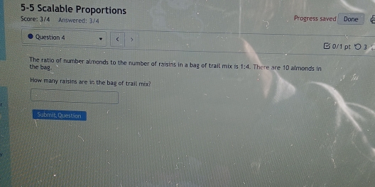 5-5 Scalable Proportions Progress saved Done 
Score: 3/4 Answered: 3/4 
Question 4 0/1 pt つ 3 
The ratio of number almonds to the number of raisins in a bag of trail mix is 1:4
the bag. . There are 10 almonds in 
How many raisins are in the bag of trail mix? 
Submit, Question