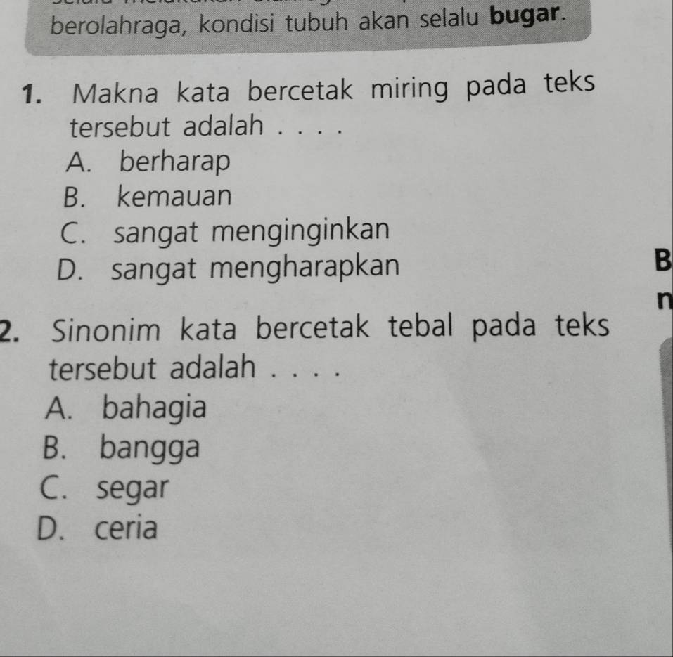 berolahraga, kondisi tubuh akan selalu bugar.
1. Makna kata bercetak miring pada teks
tersebut adalah . . . .
A. berharap
B. kemauan
C. sangat menginginkan
D. sangat mengharapkan
B
n
2. Sinonim kata bercetak tebal pada teks
tersebut adalah . . . . .
A. bahagia
B. bangga
C. segar
D. ceria