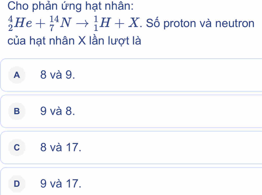 Cho phản ứng hạt nhân:
_2^4He+_7^(14)Nto _1^1H+X. Số proton và neutron
của hạt nhân X lần lượt là
A 8 và 9.
B 9 và 8.
c 8 và 17.
D 9 và 17.