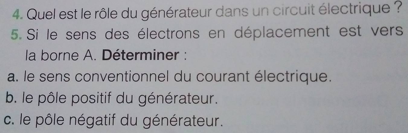 Quel est le rôle du générateur dans un circuit électrique ? 
5. Si le sens des électrons en déplacement est vers 
la borne A. Déterminer : 
a. le sens conventionnel du courant électrique. 
b. le pôle positif du générateur. 
c. le pôle négatif du générateur.