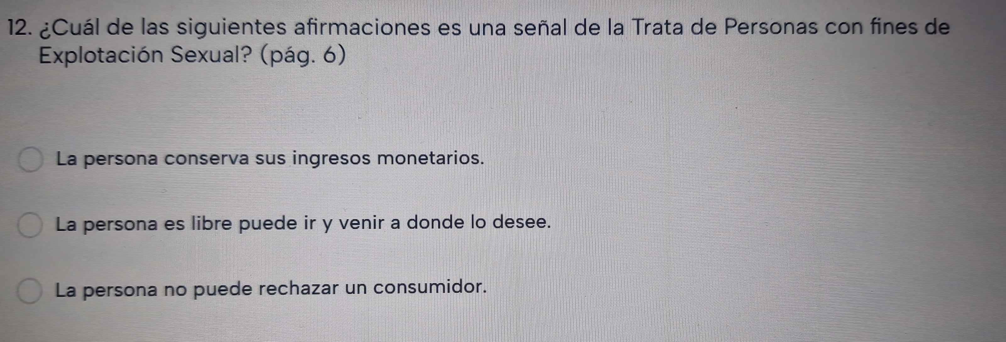 ¿Cuál de las siguientes afirmaciones es una señal de la Trata de Personas con fines de
Explotación Sexual? (pág. 6)
La persona conserva sus ingresos monetarios.
La persona es libre puede ir y venir a donde lo desee.
La persona no puede rechazar un consumidor.