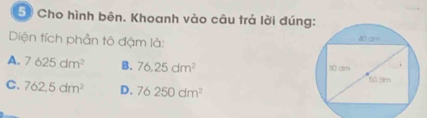 Cho hình bên. Khoanh vào câu trả lời đún
Diện tích phần tô đậm là:
A. 7625dm^2 B. 76,25dm^2
C. 762,5dm^2 D. 76250dm^2