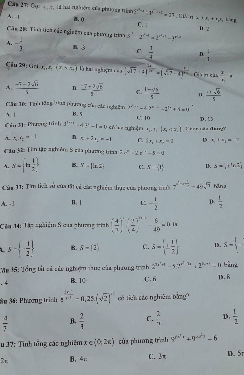 Gọi x_1,x_2 là hai nghiệm của phương trình 5^(x^2)-x-1.3^(x^2)-x+2=27. Giá trị bằng
A. -1 B. 0 x_1+x_2+x_1x_2 D. 2
C. 1
Câu 28: Tính tích các nghiệm của phương trình 3^(x^2)-2^(x^2)-1=2^(x^2)+2-3^(x^2)-1
A. - 1/3 
B. -3
C. - 3/4 
D.  1/3 
Câu 29: Gọi x_1,x_2(x_1 là hai nghiệm của (sqrt(17)+4)^ (2x-1)/3x =(sqrt(17)-4)^ (x-1)/x+1 . Giá trị của frac x_1x_2 là
A.  (-7-2sqrt(6))/5  B.  (-7+2sqrt(6))/5  C.  (1-sqrt(6))/5   (1+sqrt(6))/5 
D.
Câu 30: Tính tổng bình phương của các nghiệm 2^(x^2)+x-4.2^(x^2)-x-2^(2x)+4=0
A. 1 B. 5 C. 10
D. 13
Câu 31: Phương trình 3^(2x+1)-4.3^x+1=0 có hai nghiệm x_1,x_2(x_1 Chọn câu đúng?
A. x_1.x_2=-1 B. x_1+2x_2=-1 C. 2x_1+x_2=0 D. x_1+x_2=-2
Câu 32: Tìm tập nghiệm S của phương trình 2.e^x+2.e^(-x)-5=0
A. S= ln  1/2  B. S= ln 2 S= ± ln 2
C. S= 1
D.
Câu 33: Tìm tích số của tất cả các nghiệm thực của phương trình 7^(x^2)-x+ 3/2 =49sqrt(7) bằng
A. -1 B. 1 C. - 1/2  D.  1/2 
Câu 34: Tập nghiệm S của phương trình ( 4/7 )^x· ( 7/4 )^3x-1- 6/49 =0 là
B. S= 2 C. D. S= frac 
A. S= - 1/2  S= ±  1/2 
Câu 35: Tổng tất cả các nghiệm thực của phương trình 2^(2x^2)+1-5.2^(x^2)+3x+2^(6x+1)=0 bǎng. 4 B. 10 C. 6
D. 8
âu 36: Phương trình 8^(frac 2x-1)x+1=0,25.(sqrt(2))^7x có tích các nghiệm bằng?
 4/7 
C.
B.  2/3   2/7 
D.  1/2 
u 37: Tính tổng các nghiệm x∈ (0;2π ) của phương trình 9^(sin ^2)x+9^(cos ^2)x=6
2π
B. 4π C. 3π D. 5π