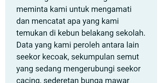 meminta kami untuk mengamati 
dan mencatat apa yang kami 
temukan di kebun belakang sekolah. 
Data yang kami peroleh antara lain 
seekor kecoak, sekumpulan semut 
yang sedang mengerubungi seekor 
cacing. sederetan bunga mawar