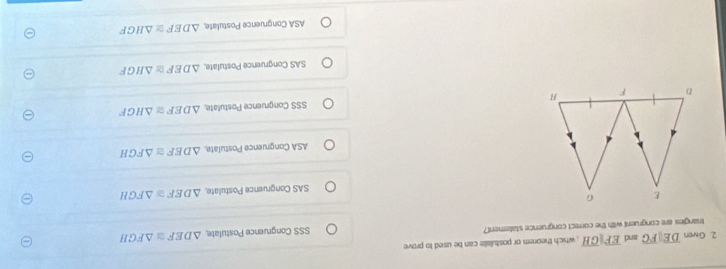 Given overline DEparallel overline FG and overline EFparallel overline GH , which theorem or postulate can be used to prove
triangies are congruent with the correct congruence statement? SSS Congruence Postulate, △ DEF≌ △ FGH
E G
SAS Congruence Postulate, △ DEF≌ △ FGH
ASA Congruence Postulate △ DEF≌ △ FGH
D F H SSS Congruence Postulate, △ DEF≌ △ HGF
SAS Congruence Postulate, △ DEF≌ △ HGF
ASA Congruence Postulate, △ DEF≌ △ HGF