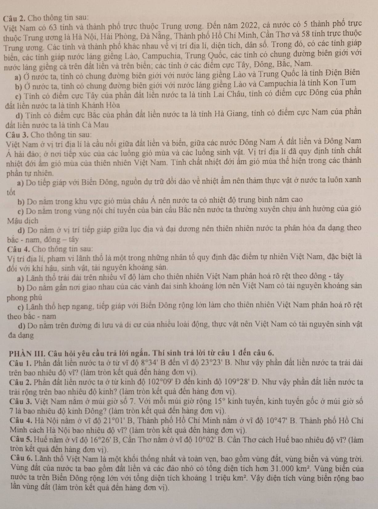 Cho thông tin sau:
Việt Nam có 63 tỉnh và thành phố trực thuộc Trung ương. Đến năm 2022, cả nước có 5 thành phố trực
thuộc Trung ương là Hà Nội, Hải Phòng, Đà Nẵng, Thành phố Hồ Chí Minh, Cần Thơ và 58 tỉnh trực thuộc
Trung ương. Các tỉnh và thành phố khác nhau về vị trí địa lí, diện tích, dân số. Trong đó, có các tỉnh giáp
biển, các tỉnh giáp nước láng giềng Lào, Campuchia, Trung Quốc, các tỉnh có chung đường biên giới với
nước láng giềng cả trên đất liền và trên biển; các tỉnh ở các điểm cực Tây, Đông, Bắc, Nam.
a) Ở nước ta, tỉnh có chung đường biên giới với nước láng giềng Lào và Trung Quốc là tỉnh Điện Biên
b) Ở nước ta, tỉnh có chung đường biên giới với nước láng giềng Lào và Campuchia là tỉnh Kon Tum
c) Tỉnh có điểm cực Tây của phần đất liền nước ta là tỉnh Lai Châu, tinh có điểm cực Đông của phần
đất liền nước ta là tỉnh Khánh Hòa
d) Tinh có điểm cực Bắc của phần đất liền nước ta là tỉnh Hà Giang, tỉnh có điểm cực Nam của phần
đất liên nước ta là tỉnh Cà Mau
Câu 3. Cho thông tin sau:
Việt Nam ở vị trí địa lí là cầu nổi giữa đất liền và biển, giữa các nước Đông Nam Á đất liền và Đông Nam
Á hải đảo; ở nơi tiếp xúc của các luồng gió mùa và các luồng sinh vật. Vị trí địa lí đã quy định tính chất
nhiệt đới ẩm gió mùa của thiên nhiên Việt Nam. Tính chất nhiệt đới ẩm gió mùa thể hiện trong các thành
phần tự nhiên.
a) Do tiếp giáp với Biển Đông, nguồn dự trữ dồi dào về nhiệt ẩm nên thảm thực vật ở nước ta luôn xanh
tốt
b) Do nằm trong khu vực gió mùa châu Ả nên nước ta có nhiệt độ trung bình năm cao
c) Do năm trong vùng nội chí tuyển của bán cầu Bắc nên nước ta thường xuyên chịu ảnh hưởng của gió
Mậu dịch
d) Do nằm ở vị trí tiếp giáp giữa lục địa và đại dương nên thiên nhiên nước ta phân hóa đa dạng theo
bắc - nam, đông - tây
Câu 4. Cho thông tin sau:
Vị trí địa lí, phạm vi lãnh thổ là một trong những nhân tổ quy định đặc điểm tự nhiên Việt Nam, đặc biệt là
đối với khí hậu, sinh vật, tài nguyên khoáng sản.
a) Lãnh thổ trải đài trên nhiều vĩ độ làm cho thiên nhiên Việt Nam phần hoá rõ rệt theo đông - tây
b) Do nằm gần nơi giao nhau của các vành đai sinh khoáng lớn nên Việt Nam có tài nguyên khoáng sản
phong phú
c) Lãnh thổ hẹp ngang, tiếp giáp với Biến Đông rộng lớn làm cho thiên nhiên Việt Nam phân hoá rõ rệt
theo bắc - nam
d) Do nằm trên đường đi lưu và di cư của nhiều loài động, thực vật nên Việt Nam có tài nguyên sinh vật
đa dang
PHÀN III. Câu hỏi yêu cầu trả lời ngắn. Thí sinh trả lời từ câu 1 đến câu 6.
Câu 1. Phần đất liền nước ta ở từ vĩ độ 8°34' 1 đến vĩ độ 23°23'B. Như vậy phần đất liền nước ta trải dài
trên bao nhiêu độ vĩ? (làm tròn kết quả đến hàng đơn vị).
Câu 2. Phần đất liền nước ta ở từ kinh độ 102°09'D đền kinh độ 109°28'D. Như vậy phần đất liền nước ta
trải rộng trên bao nhiêu độ kinh? (làm tròn kết quả đến hàng đơn vị).
Câu 3. Việt Nam nằm ở múi giờ số 7. Với mỗi múi giờ rộng 15° kinh tuyến, kinh tuyến gốc ở múi giờ số
7 là bao nhiêu độ kinh Đông? (làm tròn kết quả đến hàng đơn vị).
Câu 4. Hà Nội nằm ở vĩ độ 21°01'B , Thành phố Hồ Chí Minh năm ở vĩ độ 10°47'B. Thành phố Hồ Chí
Minh cách Hà Nội bao nhiêu độ vĩ? (làm tròn kết quả đến hàng đơn vị).
Câu 5. Huế nằm ở vĩ dhat Q16°26'B , Cần Thơ nằm ở vĩ độ 10°02'B 3. Cần Thơ cách Huế bao nhiêu độ vĩ? (làm
tròn kết quả đến hàng đơn vị).
Câu 6. Lãnh thổ Việt Nam là một khối thống nhất và toàn vẹn, bao gồm vùng đất, vùng biển và vùng trời.
Vùng đất của nước ta bao gồm đất liền và các đảo nhỏ có tổng diện tích hơn 31.000km^2 Vùng biển của
nước ta trên Biển Đông rộng lớn với tổng diện tích khoảng 1 triệu km^2. Vậy diện tích vùng biển rộng bao
lần vùng đất (làm tròn kết quả đến hàng đơn vị).
