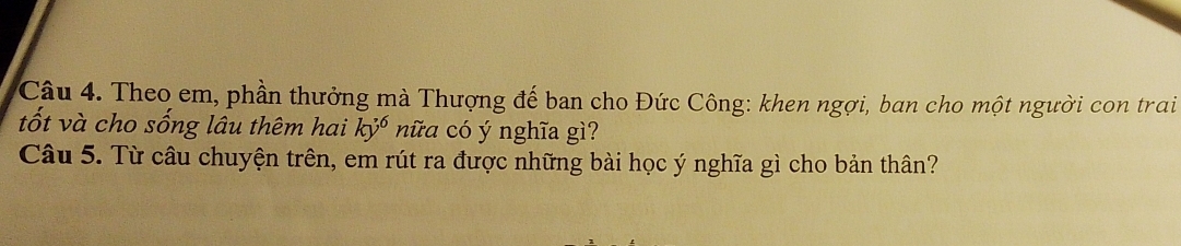 Theo em, phần thưởng mà Thượng đế ban cho Đức Công: khen ngợi, ban cho một người con trai 
tốt và cho sống lâu thêm hai ky^6 nữa có ý nghĩa gì? 
Câu 5. Từ câu chuyện trên, em rút ra được những bài học ý nghĩa gì cho bản thân?