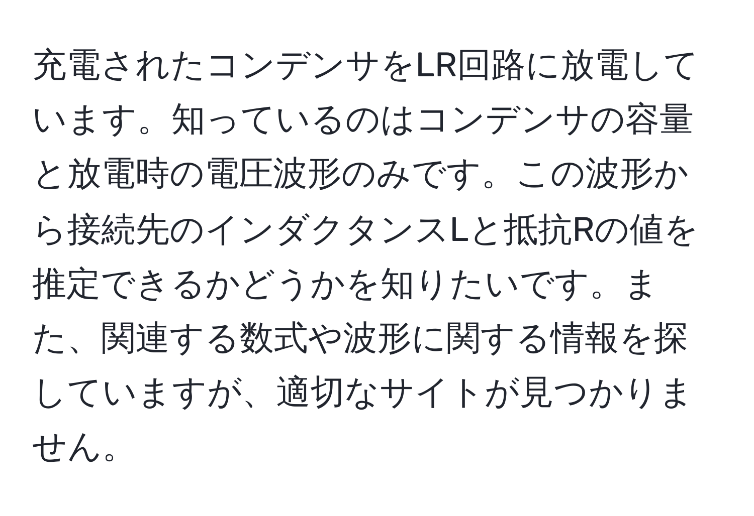 充電されたコンデンサをLR回路に放電しています。知っているのはコンデンサの容量と放電時の電圧波形のみです。この波形から接続先のインダクタンスLと抵抗Rの値を推定できるかどうかを知りたいです。また、関連する数式や波形に関する情報を探していますが、適切なサイトが見つかりません。