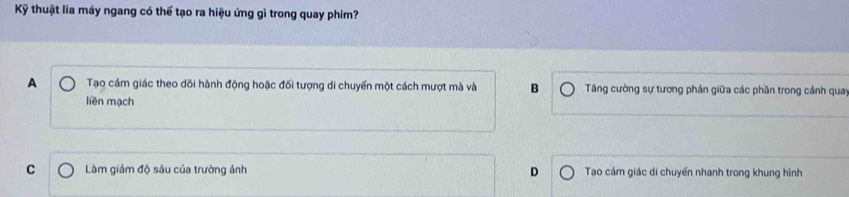 Kỹ thuật lia máy ngang có thể tạo ra hiệu ứng gì trong quay phim?
A Tạo cám giác theo dõi hành động hoặc đối tượng di chuyển một cách mượt mà và B Tăng cường sự tương phán giữa các phần trong cánh quay
liền mạch
C Làm giám độ sâu của trường ánh D Tạo cám giác di chuyến nhanh trong khung hình