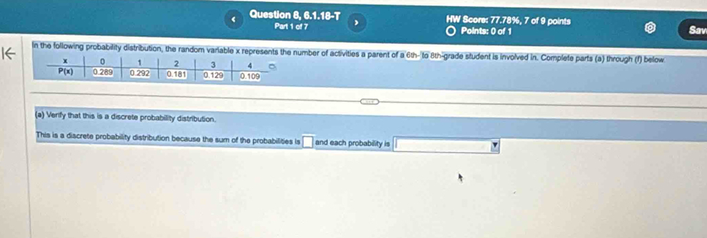 Question 8, 6.1.18-T W Score: 77.78%, 7 of 9 points Sav 
Part 1 of 7 Points: 0 of 1 
1← 
In the following probability distribution, the random variable x represents the number of activities a parent of a 6th - to 8th -grade student is involved in. Complete parts (a) through (f) below 
(a) Verify that this is a discrete probability distribution. 
This is a discrete probability distribution because the sum of the probabilities is □ and each probability is □