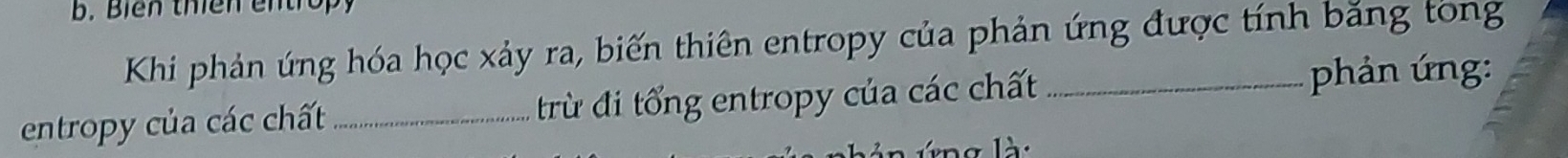 Biển thiên entrop 
Khi phản úng hóa học xảy ra, biến thiên entropy của phản ứng được tính băng tong 
entropy của các chất _trừ đi tổng entropy của các chất_ 
phản ứng:
g l à