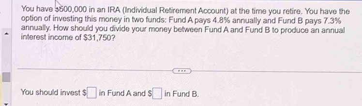 You have $500,000 in an IRA (Individual Retirement Account) at the time you retire. You have the 
option of investing this money in two funds: Fund A pays 4.8% annually and Fund B pays 7.3%
annually. How should you divide your money between Fund A and Fund B to produce an annual 
interest income of $31,750? 
You should invest $□ in Fund A and $□ in Fund B.