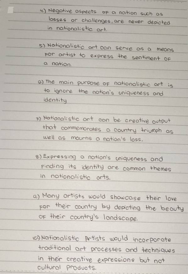 ) Negative aspects oF a nation such as 
losses or challenges, are never depicted 
in nationalistic art. 
5) Nationalistic art can serve as a means 
For artist to express the sentiment oF 
a nation. 
() The main purpose oF nationalistic art is 
to ignore the nation's uniqueness and 
identity 
*) Nationalistic art can be creative output 
that commemorates a country triumph as 
well as mourns a nation's loss. 
8 ) Expressing a nation's uniqueness and 
Finding its identity are common themes 
in nationalistic arts. 
a ) Many artists would showcase their love 
For their country by depicting the beauty 
oF their country's landscape. 
(0) Nationalistic Artists would incorporate 
traditional art processes and techniques 
in their creative expressions but not 
cultural products.