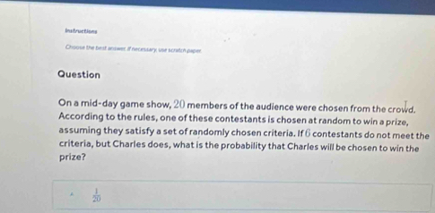 Instructions 
Choose the best answer if necessary, use scratch paper 
Question 
On a mid-day game show, 20 members of the audience were chosen from the crowd. 
According to the rules, one of these contestants is chosen at random to win a prize, 
assuming they satisfy a set of randomly chosen criteria. If 6 contestants do not meet the 
criteria, but Charles does, what is the probability that Charles will be chosen to win the 
prize?
 1/20 