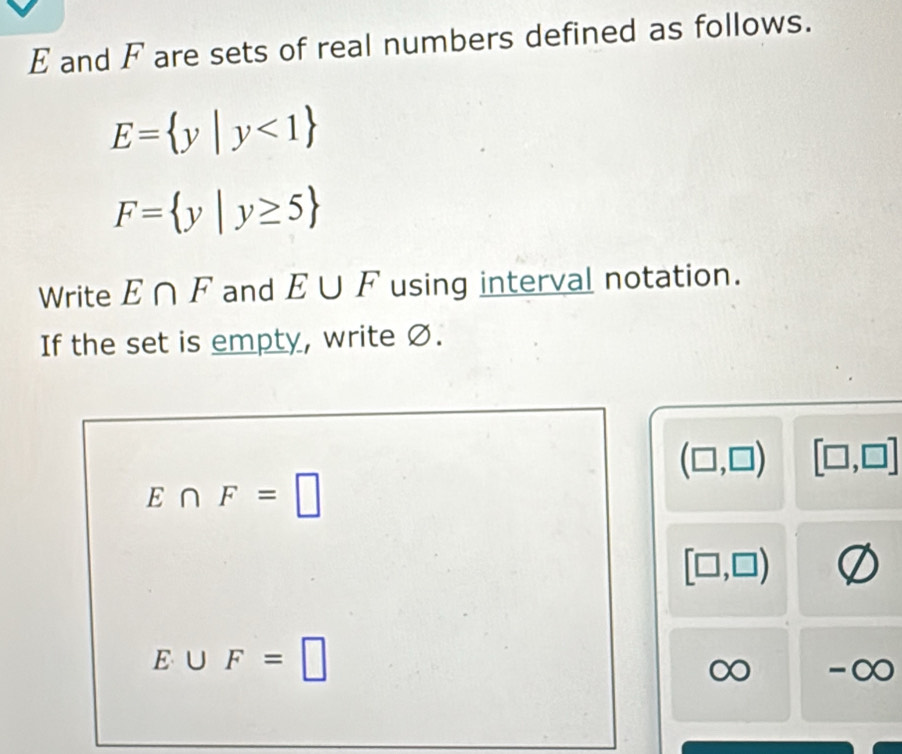 E and F are sets of real numbers defined as follows.
E= y|y<1
F= y|y≥ 5
Write E∩ F and E∪ F using interval notation. 
If the set is empty, write Ø.
(□ ,□ ) [□ ,□ ]
E∩ F=□
[□ ,□ )
E∪ F=□
∞ -∞