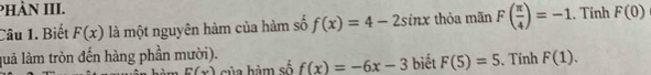 PHÀN III. 
Câu 1. Biết F(x) là một nguyên hàm của hàm số f(x)=4-2sin x thỏa mãn F( π /4 )=-1. Tính F(0)
luả làm tròn đến hàng phần mười). biết F(5)=5. Tính F(1).
E(x) của hàm số f(x)=-6x-3