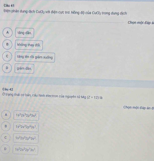 Điện phân dung dịch CuCl_2 với điện cực trơ, Nồng độ của CuCl_2 trong dung dịch
Chọn một đáp ái
A tǎng dần,
B không thay đối.
C tǎng lên rồi giảm xuống
D giảm dān.
Câu 42
Ở trạng thái cơ bản, cấu hình electron của nguyên tử Mg (Z=12) là
Chọn một đáp án đi
A 1s^22s^32p^63s^2.
B 1s^22s^22p^63s^1.
C 1s^22s^22p^63s^2.
D 1s^22s^22p^73s^1.