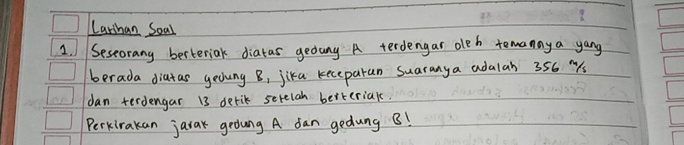 Larshan Soal 
1. Seseorany berteriak diatas gedang A terdengar oleh temanay a yang 
berada diatas yedung B, jika keceparan suaranya adalah 356 "s 
dan terdengar 13 derik serelah berteriak. 
Perkirakan jarak gedung A dan gedung B!