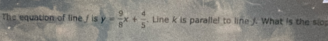 The equation of line / is y= 9/8 x+ 4/5 . Line k is parallel to line f. What is the slo