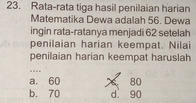 Rata-rata tiga hasil penilaian harian
Matematika Dewa adalah 56. Dewa
ingin rata-ratanya menjadi 62 setelah
penilaian harian keempat. Nilai
penilaian harian keempat haruslah
…
a. 60 80
b. 70 d. 90