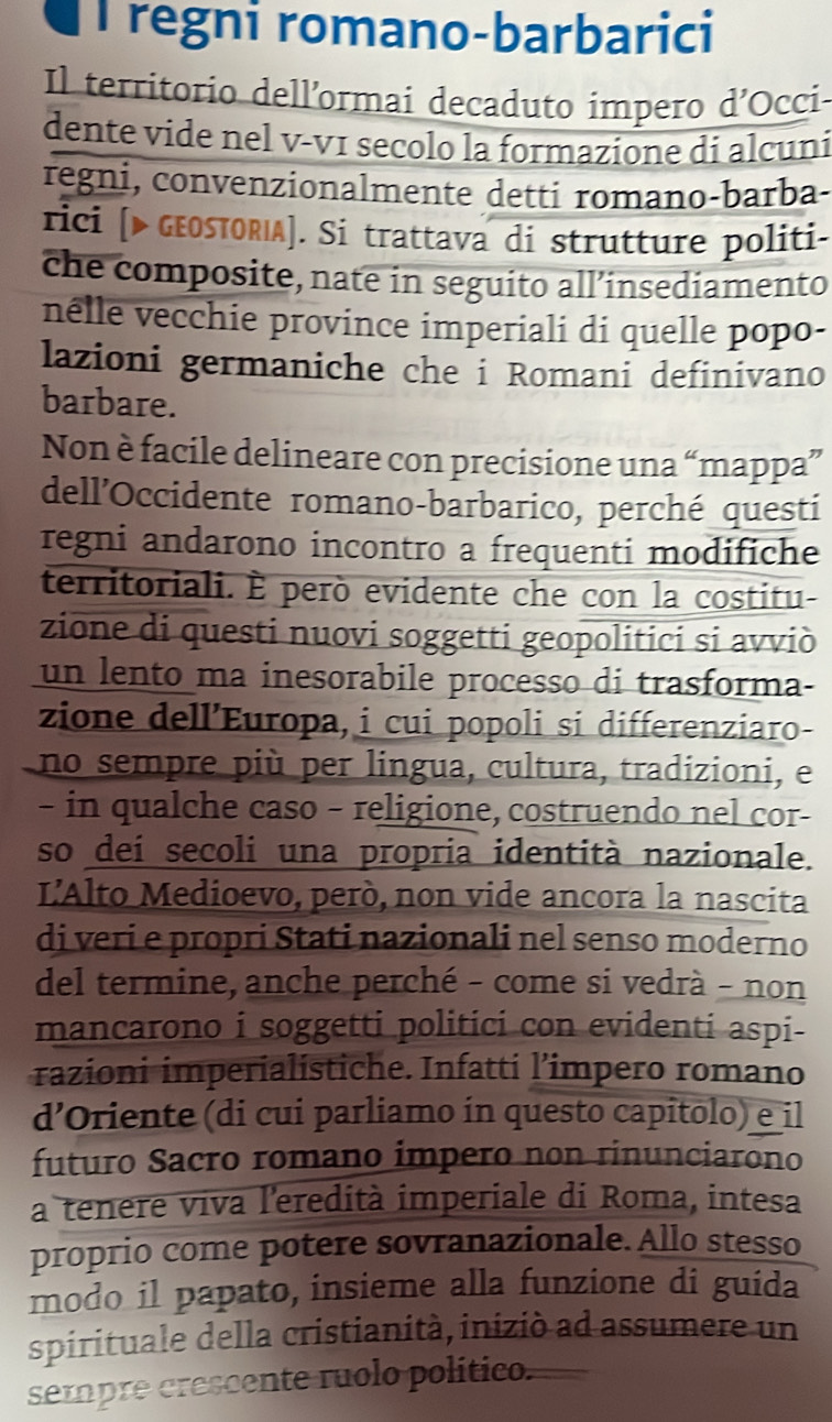 regni romano-barbarici
Il territorio dell’ormai decaduto impero d’Occi
dente vide nel v-vɪ secolo la formazione di alcuni
regni, convenzionalmente detti romano-barba-
rici [> GEOSTORIA]. Si trattava di strutture politi-
che composite, nate in seguito all’insediamento
nêlle vecchie province imperiali di quelle popo-
lazioni germaniche che i Romani definivano
barbare.
Non è facile delineare con precisione una “mappa”
dell’Occidente romano-barbarico, perché questi
regni andarono incontro a frequenti modifiche
territoriali. È però evidente che con la costitu-
zione di questi nuovi soggetti geopolitici si avviò
un lento ma inesorabile processo di trasforma-
zione dell’Europa, i cui popoli si differenziaro-
no sempre più per lingua, cultura, tradizioni, e
- in qualche caso - religione, costruendo nel cor-
so deí secoli una propria identità nazionale.
L'Alto Medioevo, però, non vide ancora la nascita
di veri e propri Stati nazionali nel senso moderno
del termine, anche perché - come si vedrà - non
mancarono i soggetti politici con evidenti aspi-
razioni imperialistiche. Infatti l’impero romano
d’Oriente (di cui parliamo in questo capitolo) e il
futuro Sacro romano impero non rinunciarono
a tenere viva l'eredità imperiale di Roma, intesa
proprio come potere sovranazionale. Allo stesso
modo il papato, insieme alla funzione di guida
spirituale della cristianità, iniziò ad assumere un
sempre crescente ruolo político.