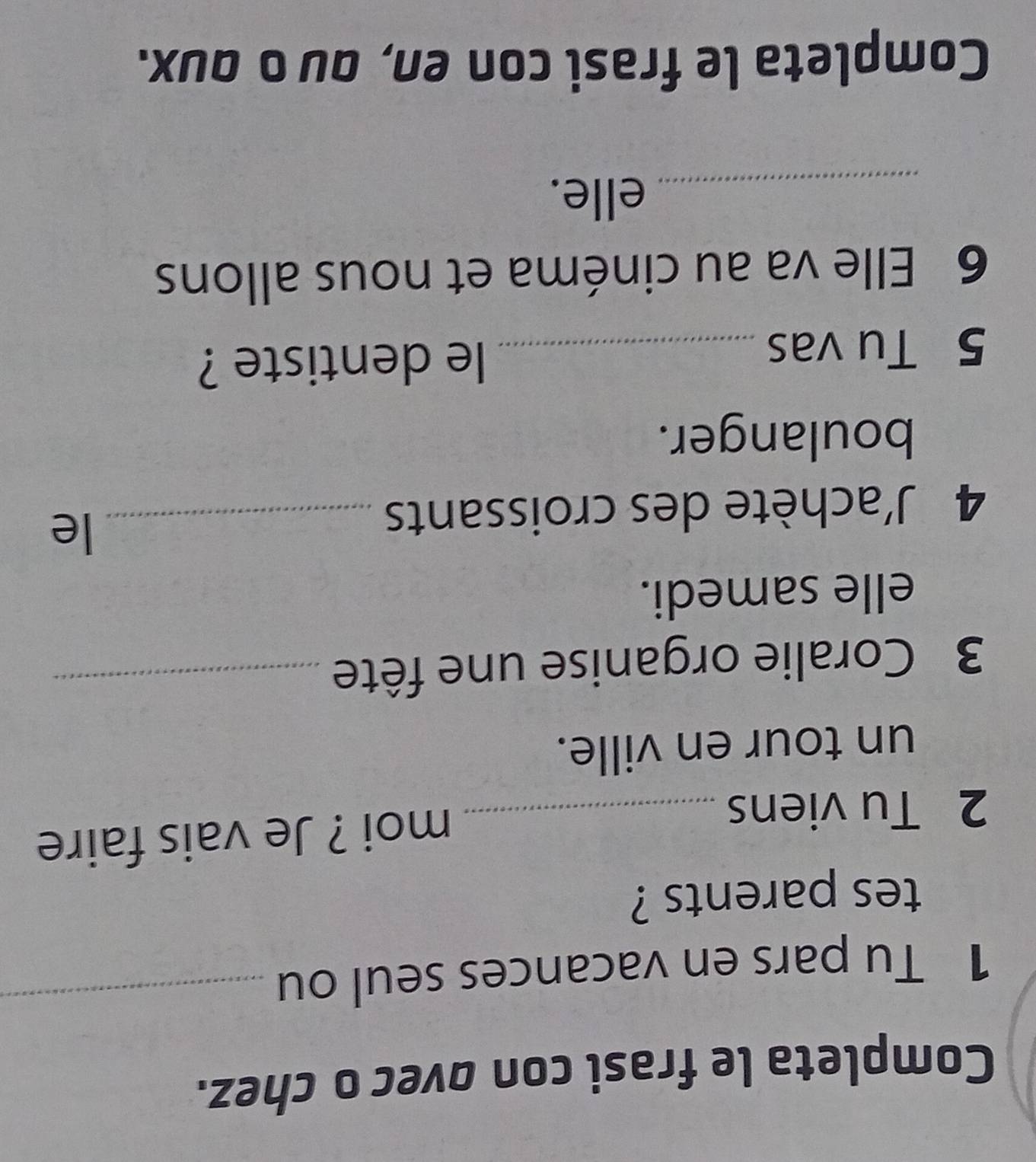 Completa le frasi con ovec o chez. 
1 Tu pars en vacances seul ou_ 
tes parents ? 
2 Tu viens _moi ? Je vais faire 
un tour en ville. 
3 Coralie organise une fête_ 
elle samedi. 
4 J'achète des croissants_ 
le 
boulanger. 
5 Tu vas _le dentiste ? 
6 Elle va au cinéma et nous allons 
_elle. 
Completa le frasi con en, quο qux.