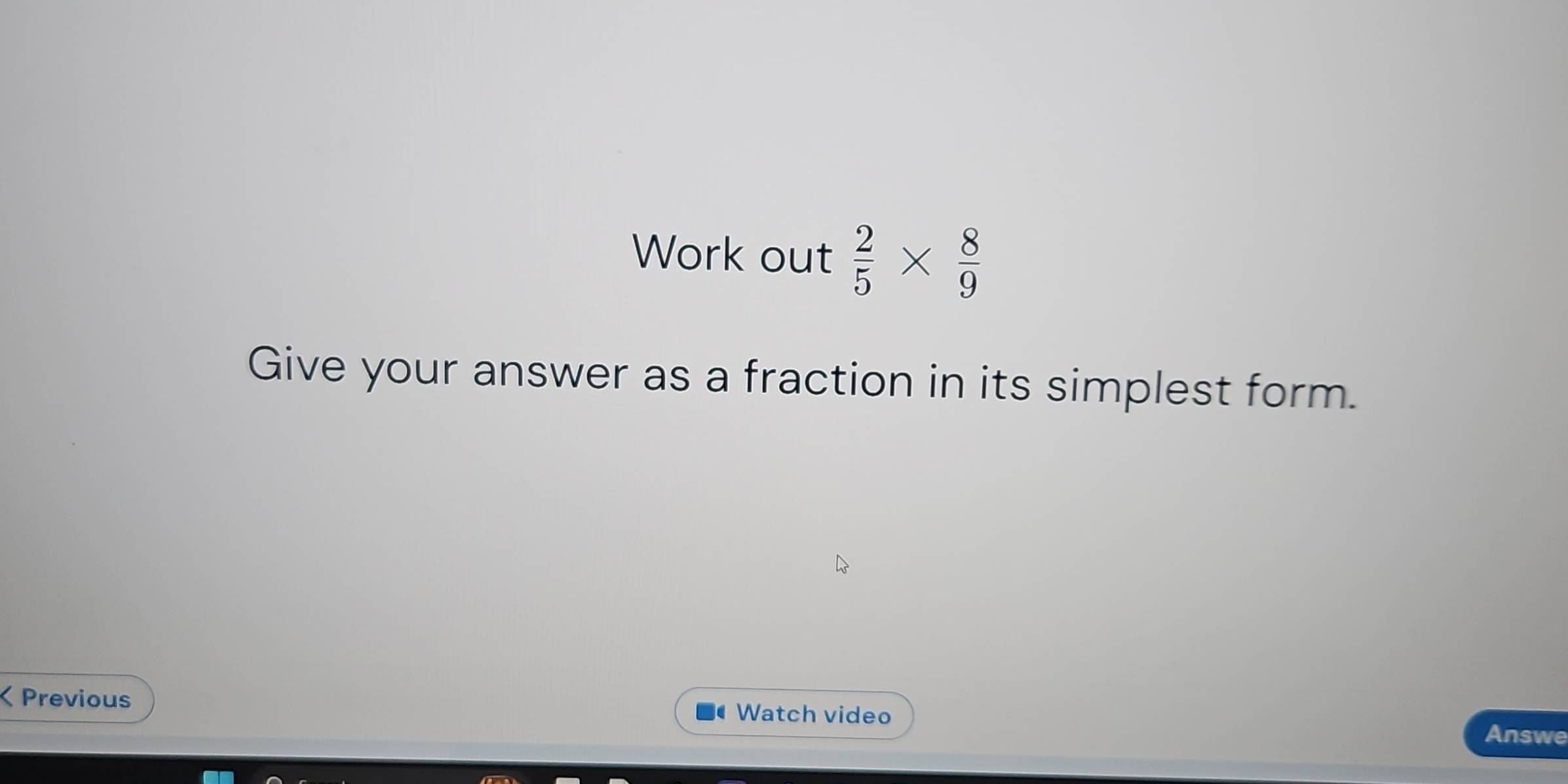 Work out  2/5 *  8/9 
Give your answer as a fraction in its simplest form. 
a Previous Watch video 
Answe