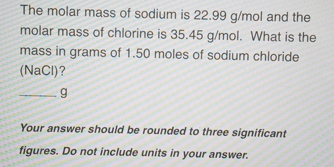 The molar mass of sodium is 22.99 g/mol and the 
molar mass of chlorine is 35.45 g/mol. What is the 
mass in grams of 1.50 moles of sodium chloride 
(NaCl)? 
_g 
Your answer should be rounded to three significant 
figures. Do not include units in your answer.