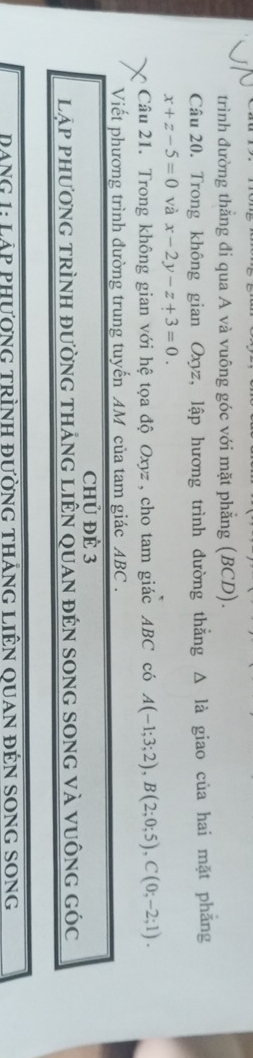 trình đường thẳng đi qua A và vuông góc với mặt phẳng (BCD). 
Câu 20. Trong không gian Oxyz, lập hương trình đường thẳng Δ là giao của hai mặt phẳng
x+z-5=0 và x-2y-z+3=0. 
Câu 21. Trong không gian với hệ tọa độ Oxyz, cho tam giác ABC có A(-1;3;2), B(2;0;5), C(0;-2;1). 
Viết phương trình đường trung tuyến AM của tam giác ABC. 
chủ Để 3 
lập phương trình đường tháng liên quan đén song song và vuông góc 
Dang 1: Láp phương trình đường tháng Liên quan đên song song