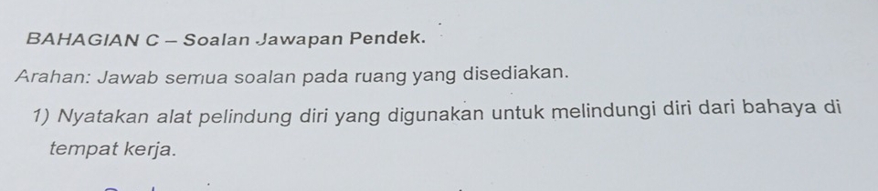 BAHAGIAN C - Soalan Jawapan Pendek. 
Arahan: Jawab semua soalan pada ruang yang disediakan. 
1) Nyatakan alat pelindung diri yang digunakan untuk melindungi diri dari bahaya di 
tempat kerja.