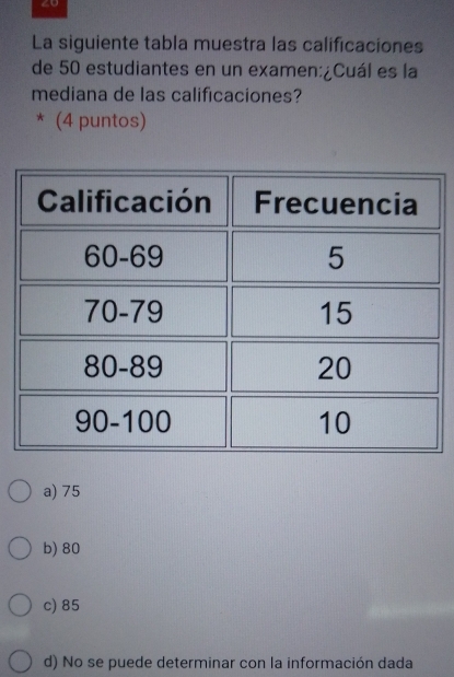 2o
La siguiente tabla muestra las calificaciones
de 50 estudiantes en un examen:¿Cuál es la
mediana de las calificaciones?
* (4 puntos)
a) 75
b) 80
c) 85
d) No se puede determinar con la información dada