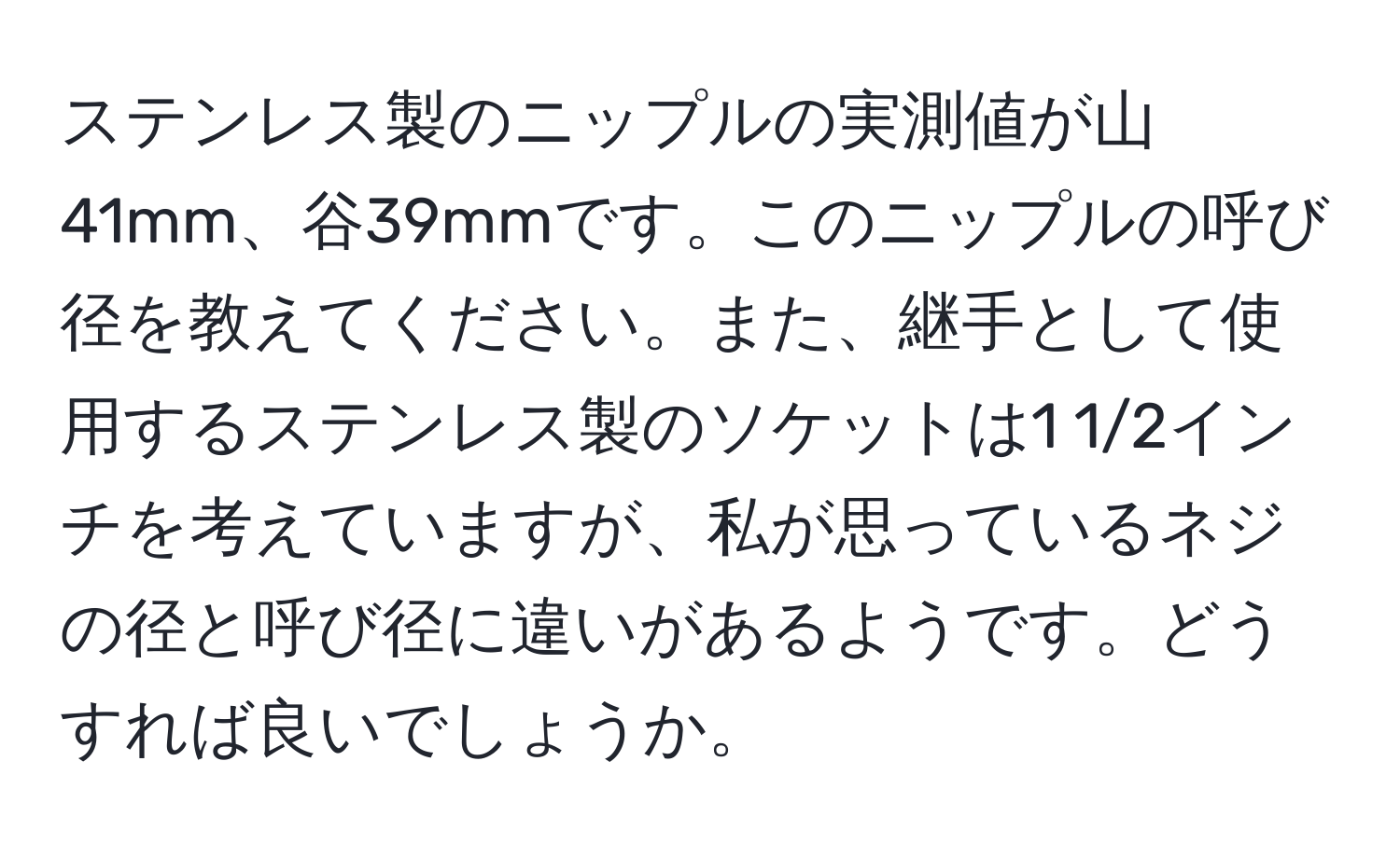 ステンレス製のニップルの実測値が山41mm、谷39mmです。このニップルの呼び径を教えてください。また、継手として使用するステンレス製のソケットは1 1/2インチを考えていますが、私が思っているネジの径と呼び径に違いがあるようです。どうすれば良いでしょうか。