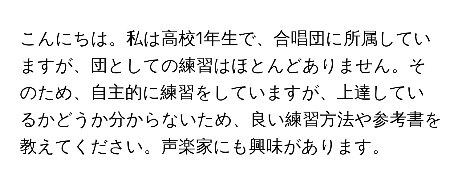 こんにちは。私は高校1年生で、合唱団に所属していますが、団としての練習はほとんどありません。そのため、自主的に練習をしていますが、上達しているかどうか分からないため、良い練習方法や参考書を教えてください。声楽家にも興味があります。