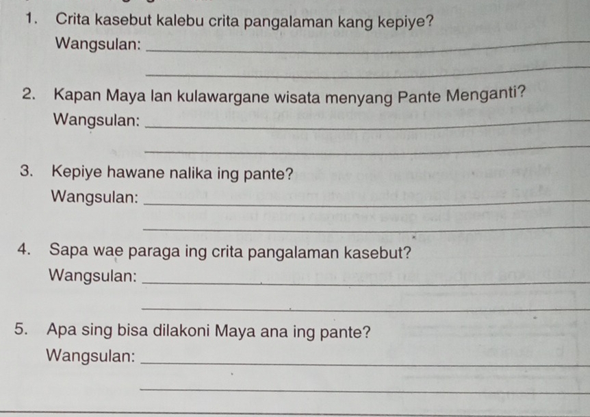 Crita kasebut kalebu crita pangalaman kang kepiye? 
Wangsulan: 
_ 
_ 
2. Kapan Maya lan kulawargane wisata menyang Pante Menganti? 
Wangsulan:_ 
_ 
3. Kepiye hawane nalika ing pante? 
Wangsulan:_ 
_ 
4. Sapa wae paraga ing crita pangalaman kasebut? 
Wangsulan:_ 
_ 
5. Apa sing bisa dilakoni Maya ana ing pante? 
Wangsulan:_ 
_ 
_