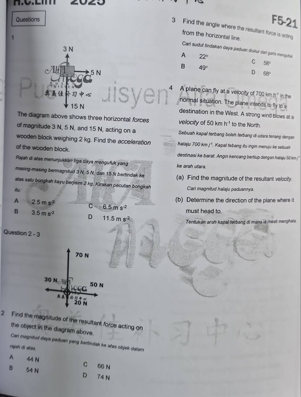 Questions
F5-21
3 Find the angle where the resultant force is acting
from the horizontal line.
1
Cari sudut tindakan daya paduan diukur dari garis mengufuk
A 22°
C 58°
B 49°
D 68°
4 A plane can fly at a velocity of
700kmh^(-1) in the
normal situation. The plane intends to fly to a
destination in the West. A strong wind blows at a
The diagram above shows three horizontal forces velocity of 50 km h^(-1) to the North.
of magnitude 3 N, 5 N, and 15 N, acting on a Sebuah kapal terbang boleh terbang di udara tenang dengan
wooden block weighing 2 kg. Find the acceleration halaju 700kmj^(-1). Kapal tebang itu ingin menuju ke sebuah
of the wooden block.
destinasi ke barat. Angin kencang bertiup dengan halaju 50 km
Rajah di atas menunjukkan tiga daya mengufuk yang ke arah utara.
masing-masing bermagnitud 3 N, 5 N, dan 15 N bertindak ke (a) Find the magnitude of the resultant velocity.
atas satu bongkah kayu berjisim 2 kg. Kirakan pecutan bongkah Cari magnitud halaju paduannya.
itu.
A 2.5ms^(-2)
(b) Determine the direction of the plane where it
C 6.5ms^(-2)
B 3.5ms^(-2)
must head to.
D 11.5ms^(-2)
Tentukan arah kapal terbang di mana ia mesti menghala.
Question 2-3
70 N
30 N
50 N
reca

20 N
2 Find the magnitude of the resultant force acting on
the object in the diagram above.
Can magnitud daya paduan yang bertindak ke atas objek dalam
rajah di atas.
A 44 N C 66 N
B 54 N D 74 N