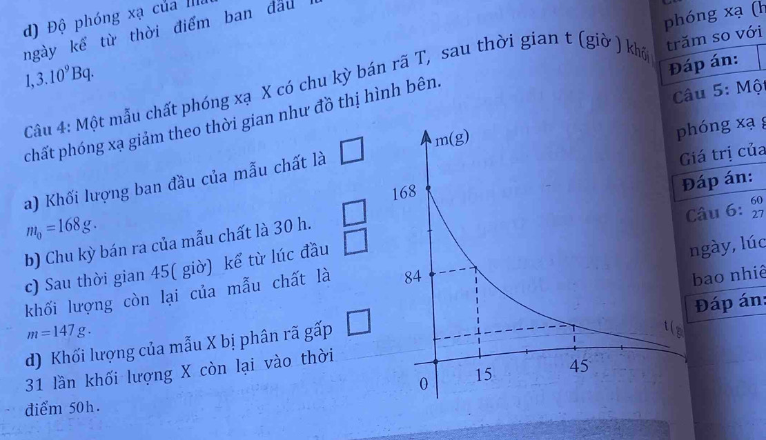 phóng xạ (h
d) Độ phóng xa của ma
ngày kể từ thời điểm ban đầu
1,3.10^9Bq. Câu 4: Một mẫu chất phóng xạ X có chu kỳ bán rã T, sau thời gian t (giờ ) khổ trăm so với
Đáp án:
* Câu 5: Một
phất phóng xạ giảm theo thời gian như đồ thị hình bên.
a) Khối lượng ban đầu của mẫu chất là □ hóng xạ g
iá trị của
áp án:
m_0=168g.
b) Chu kỳ bán ra của mẫu chất là 30 h. □
ngày, lúc
c) Sau thời gian 45( giờ) kể từ lúc đầu □ âu 6: beginarrayr 60 27endarray
khối lượng còn lại của mẫu chất là 
Đáp án:
d) Khối lượng của mẫu X bị phân rã gấp □ bao nhiê
m=147g.
31 lần khối lượng X còn lại vào thời
điểm 50h.