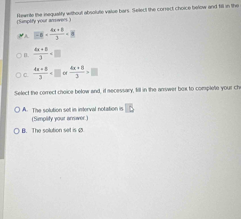 Rewrite the inequality without absolute value bars. Select the correct choice below and fill in the
(Simplify your answers.)
A. -8 <8</tex>
B.  (4x+8)/3 
C.  (4x+8)/3  or  (4x+8)/3 >□
Select the correct choice below and, if necessary, fill in the answer box to complete your ch
A. The solution set in interval notation is
(Simplify your answer.)
B. The solution set is Ø