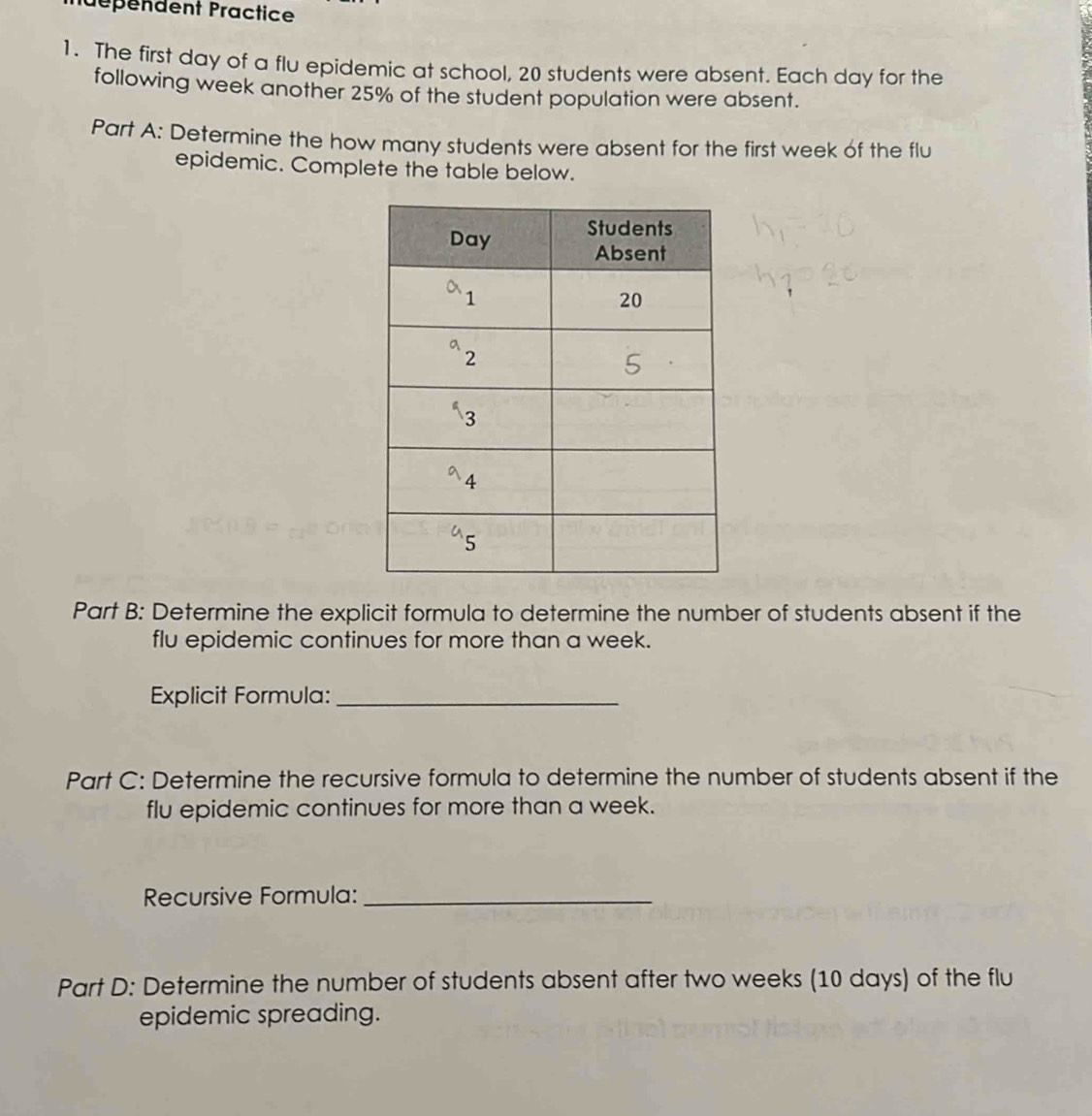 dépendent Practice
1. The first day of a flu epidemic at school, 20 students were absent. Each day for the
following week another 25% of the student population were absent.
Part A: Determine the how many students were absent for the first week of the flu
epidemic. Complete the table below.
Part B: Determine the explicit formula to determine the number of students absent if the
flu epidemic continues for more than a week.
Explicit Formula:_
Part C: Determine the recursive formula to determine the number of students absent if the
flu epidemic continues for more than a week.
Recursive Formula:_
Part D: Determine the number of students absent after two weeks (10 days) of the flu
epidemic spreading.