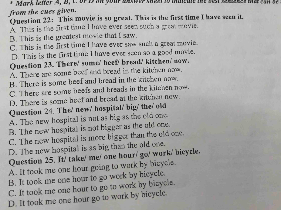 Mark letter A, B, Cor D on your answer sheet to inaicate the best sentence that can be
from the cues given.
Question 22: This movie is so great. This is the first time I have seen it.
À. This is the first time I have ever seen such a great movie.
B. This is the greatest movie that I saw.
C. This is the first time I have ever saw such a great movie.
D. This is the first time I have ever seen so a good movie.
Question 23. There/ some/ beef/ bread/ kitchen/ now.
A. There are some beef and bread in the kitchen now.
B. There is some beef and bread in the kitchen now.
C. There are some beefs and breads in the kitchen now.
D. There is some beef and bread at the kitchen now.
Question 24. The/ new/ hospital/ big/ the/ old
A. The new hospital is not as big as the old one.
B. The new hospital is not bigger as the old one.
C. The new hospital is more bigger than the old one.
D. The new hospital is as big than the old one.
Question 25. It/ take/ me/ one hour/ go/ work/ bicycle.
A. It took me one hour going to work by bicycle.
B. It took me one hour to go work by bicycle.
C. It took me one hour to go to work by bicycle.
D. It took me one hour go to work by bicycle.