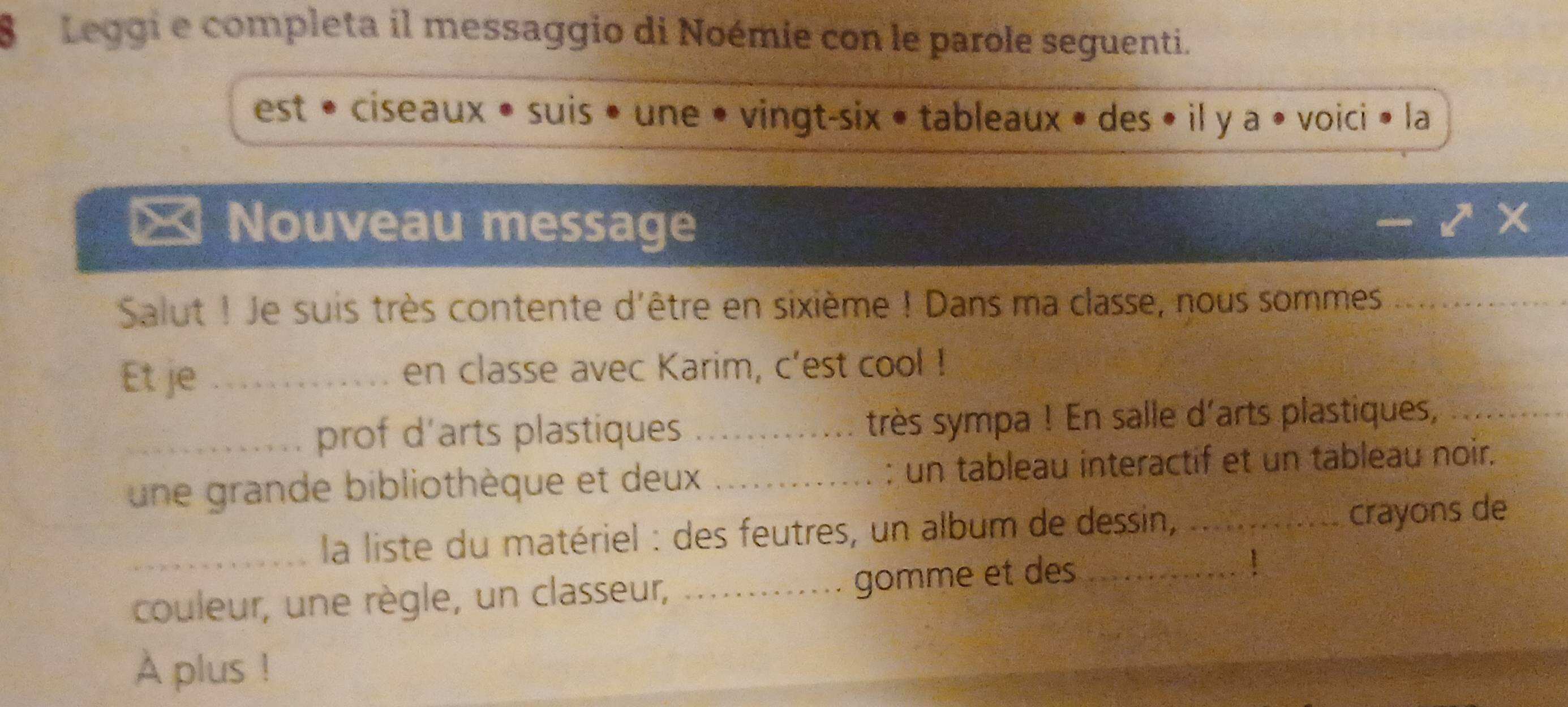 Leggi e completa il messaggio di Noémie con le parole seguenti. 
est • ciseaux • suis • une • vingt-six • tableaux • des • il y a • voici • la 
= Nouveau message 
Salut ! Je suis très contente d'être en sixième ! Dans ma classe, nous sommes_ 
Et je _en classe avec Karim, c'est cool ! 
_prof d’arts plastiques _très sympa ! En salle d'arts plastiques,_ 
une grande bibliothèque et deux _: un tableau interactif et un tableau noir. 
_ la liste du matériel : des feutres, un album de dessin,_ crayons de 
couleur, une règle, un classeur,_ 
gomme et des_ 
A plus !