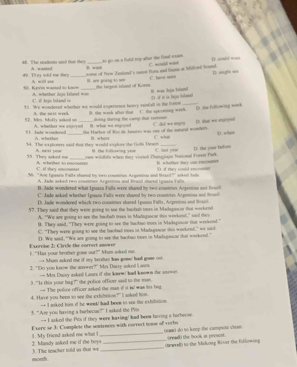 The students said that they _to go on a field trip after the final exam. D. could want
A . wanted B. want C. would want
49. They told me they _some of New Zealand's rarest flora and fauna at Milferd Sound.
A. will see B. are going to see C. have seen D. might see
50. Kevin wanted to know _the largest island of Korea
A. whether Jeju Island was
B. was Jeju Island
C. if Jeju Island is
D. if it is Jeju Island
51. We wondered whether we would experience heavy rainfall in the forest_
A. the next week B. the week after that C. the upcoming week. D. the following week
52. Mrs. Molly asked us _doing during the camp that summer .
A. whether we enjoyed B. what we enjoyed C. did we enjoy D. that we enjoyed
53. Jade wondered _the Harbor of Rio de Janeiro was one of the natural wonders.
D. when
A. whether B. where C. what
54. The explorers said that they would explore the Gobi Desert_
A. next year B. the following year C. last year D. the year before
55. They asked me _rare wildlife when they visited Zhangjiajie National Forest Park
A. whether to encounter B. whether they can encounter
C. if they encounter D. if they could encounter
56. “Are Iguazu Falls shared by two countries Argentina and Brazil?' asked Jade.
A. Jade asked two countries Argentina and Brazil shared Iguazu Falls.
B. Jade wondered what Iguazu Falls were shared by two countries Argentina and Brazil
C. Jade asked whether Iguazu Falls were shared by two countries Argentina and Brazil
D. Jade wondered which two countries shared Iguazu Falls, Argentina and Brazil.
57. They said that they were going to see the baobab trees in Madagascar that weekend.
A. “We are going to see the baobab trees in Madagascar this weekend,” said they.
B. They said, “They were going to see the baobao trees in Madagascar that weekend”
C. “They were going to see the baobad trees in Madagascar this weekend,” we said.
D. We said, “We are going to see the baobao trees in Madagascar that weekend.”
Exercise 2: Circle the correct answer
1. “Has your brother gone out?” Mum asked me.
→ Mum asked me if my brother has gone/ had gone out.
2. “Do you know the answer?” Mrs Daisy asked Laura
→ Mrs Daisy asked Laura if she knew/ had known the answer.
3. “Is this your bag?” the police officer said to the man.
→ The police officer asked the man if it is/ was his bag.
4. Have you been to see the exhibition?" I asked him.
→ I asked him if he went/ had been to see the exhibition.
5. “Are you having a barbecue?” I asked the Pits
→ I asked the Pits if they were having/ had been having a barbecue.
Exerc se 3: Complete the sentences with correct tense of verbs
1. My friend asked me what I _(can) do to keep the campsite clean.
2. Mandy asked me if the boys _(read) the book at present.
3. The teacher told us that we _(travel) to the Mekong River the following
month.