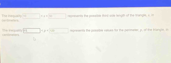 The inequality 10 represents the possible third side length of the triangle, s, in
centimeters. 
The inequality 35| □ represents the possible values for the perimeter, p, of the triangle, in
centimeters.